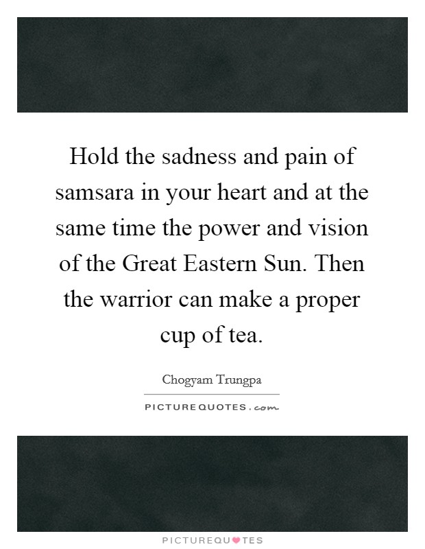 Hold the sadness and pain of samsara in your heart and at the same time the power and vision of the Great Eastern Sun. Then the warrior can make a proper cup of tea Picture Quote #1