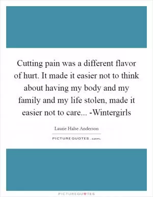 Cutting pain was a different flavor of hurt. It made it easier not to think about having my body and my family and my life stolen, made it easier not to care... -Wintergirls Picture Quote #1
