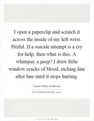 I open a paperclip and scratch it across the inside of my left wrist. Pitiful. If a suicide attempt is a cry for help, then what is this. A whimper, a peep? I draw little window cracks of blood, etching line after line until it stops hurting Picture Quote #1