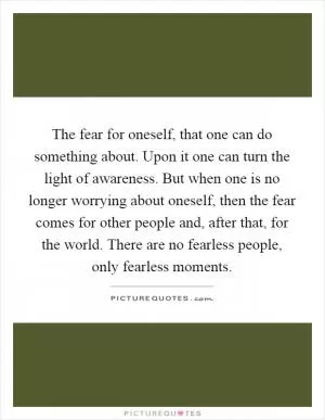 The fear for oneself, that one can do something about. Upon it one can turn the light of awareness. But when one is no longer worrying about oneself, then the fear comes for other people and, after that, for the world. There are no fearless people, only fearless moments Picture Quote #1