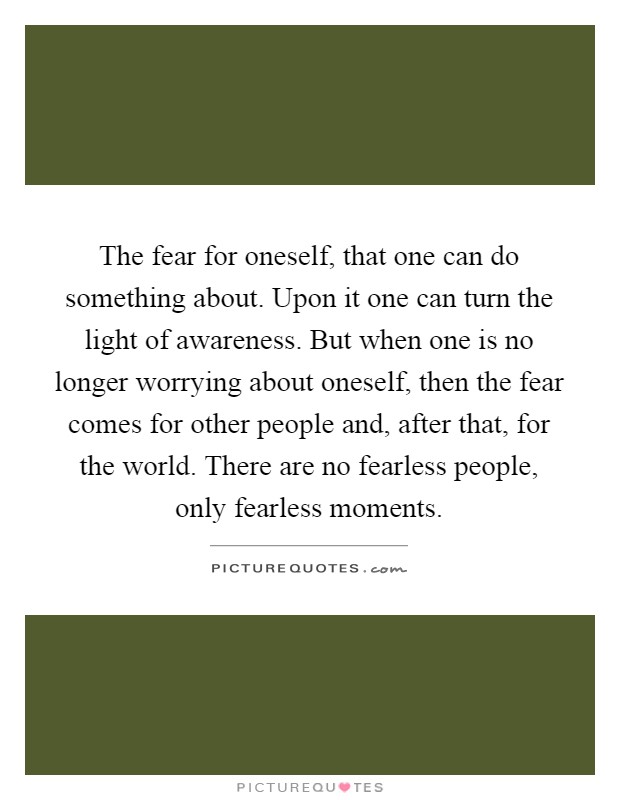 The fear for oneself, that one can do something about. Upon it one can turn the light of awareness. But when one is no longer worrying about oneself, then the fear comes for other people and, after that, for the world. There are no fearless people, only fearless moments Picture Quote #1