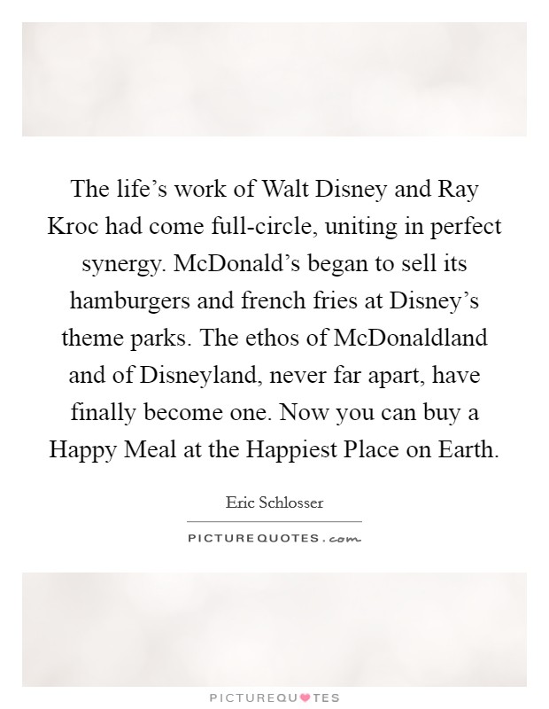 The life's work of Walt Disney and Ray Kroc had come full-circle, uniting in perfect synergy. McDonald's began to sell its hamburgers and french fries at Disney's theme parks. The ethos of McDonaldland and of Disneyland, never far apart, have finally become one. Now you can buy a Happy Meal at the Happiest Place on Earth Picture Quote #1