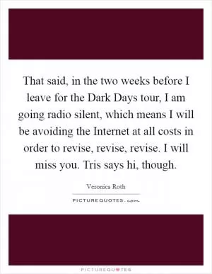 That said, in the two weeks before I leave for the Dark Days tour, I am going radio silent, which means I will be avoiding the Internet at all costs in order to revise, revise, revise. I will miss you. Tris says hi, though Picture Quote #1