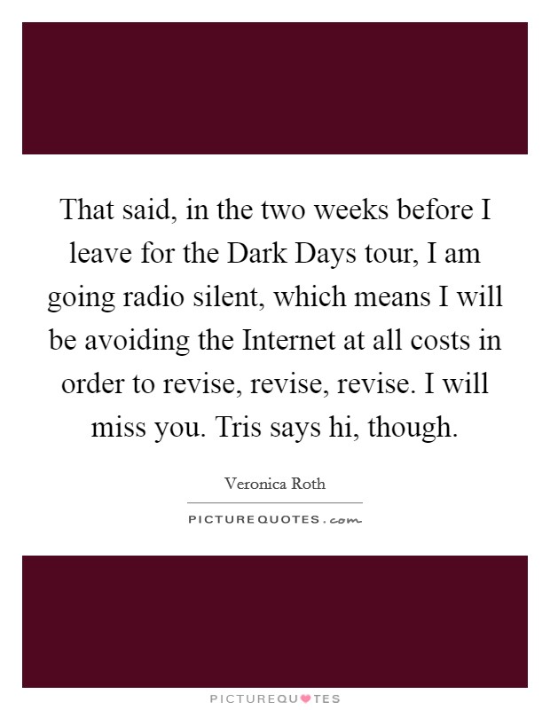 That said, in the two weeks before I leave for the Dark Days tour, I am going radio silent, which means I will be avoiding the Internet at all costs in order to revise, revise, revise. I will miss you. Tris says hi, though Picture Quote #1