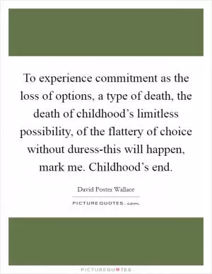 To experience commitment as the loss of options, a type of death, the death of childhood’s limitless possibility, of the flattery of choice without duress-this will happen, mark me. Childhood’s end Picture Quote #1