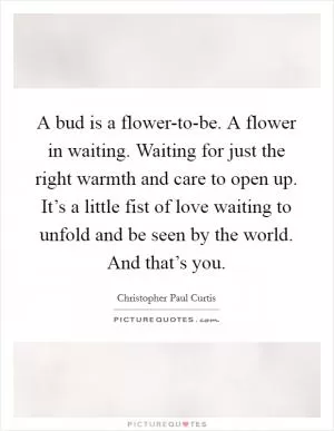 A bud is a flower-to-be. A flower in waiting. Waiting for just the right warmth and care to open up. It’s a little fist of love waiting to unfold and be seen by the world. And that’s you Picture Quote #1