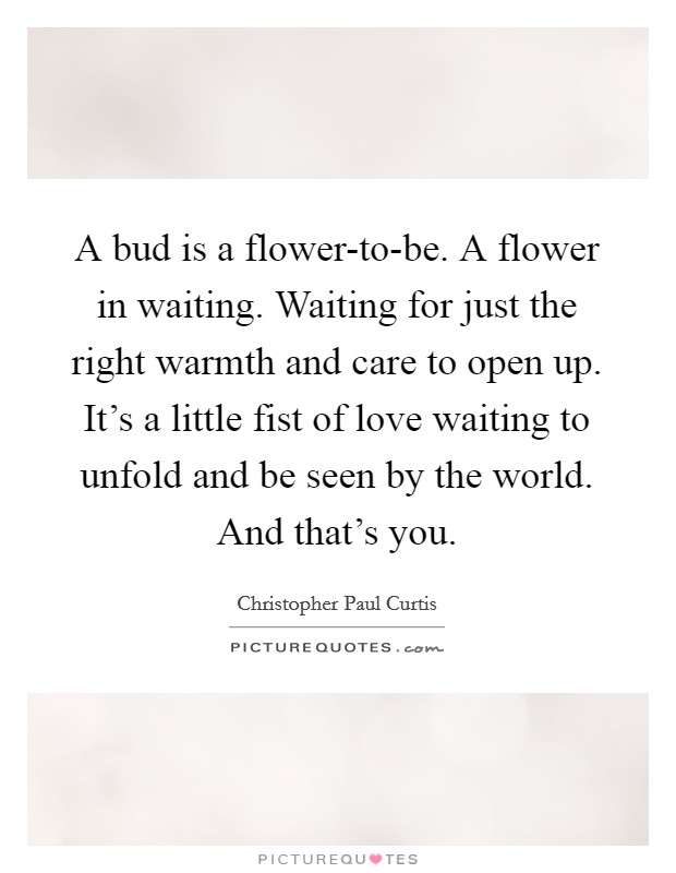 A bud is a flower-to-be. A flower in waiting. Waiting for just the right warmth and care to open up. It's a little fist of love waiting to unfold and be seen by the world. And that's you Picture Quote #1