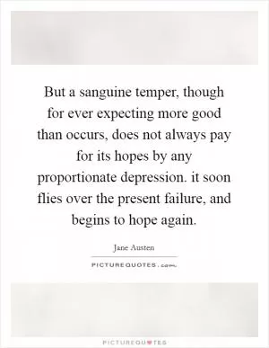 But a sanguine temper, though for ever expecting more good than occurs, does not always pay for its hopes by any proportionate depression. it soon flies over the present failure, and begins to hope again Picture Quote #1