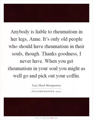 Anybody is liable to rheumatism in her legs, Anne. It’s only old people who should have rheumatism in their souls, though. Thanks goodness, I never have. When you get rheumatism in your soul you might as well go and pick out your coffin Picture Quote #1