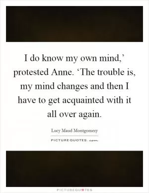 I do know my own mind,’ protested Anne. ‘The trouble is, my mind changes and then I have to get acquainted with it all over again Picture Quote #1