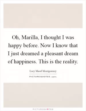 Oh, Marilla, I thought I was happy before. Now I know that I just dreamed a pleasant dream of happiness. This is the reality Picture Quote #1