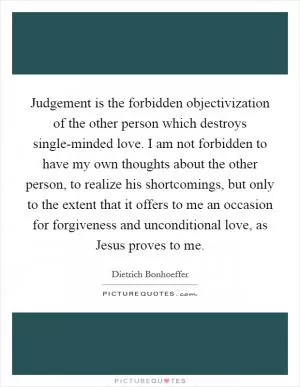Judgement is the forbidden objectivization of the other person which destroys single-minded love. I am not forbidden to have my own thoughts about the other person, to realize his shortcomings, but only to the extent that it offers to me an occasion for forgiveness and unconditional love, as Jesus proves to me Picture Quote #1