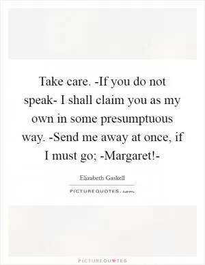Take care. -If you do not speak- I shall claim you as my own in some presumptuous way. -Send me away at once, if I must go; -Margaret!- Picture Quote #1