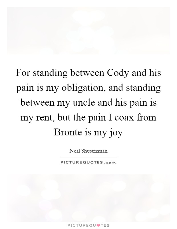For standing between Cody and his pain is my obligation, and standing between my uncle and his pain is my rent, but the pain I coax from Bronte is my joy Picture Quote #1