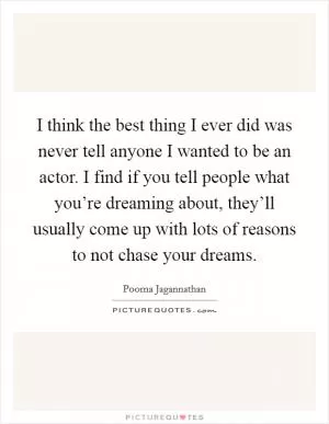I think the best thing I ever did was never tell anyone I wanted to be an actor. I find if you tell people what you’re dreaming about, they’ll usually come up with lots of reasons to not chase your dreams Picture Quote #1