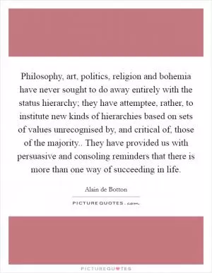 Philosophy, art, politics, religion and bohemia have never sought to do away entirely with the status hierarchy; they have attemptee, rather, to institute new kinds of hierarchies based on sets of values unrecognised by, and critical of, those of the majority.. They have provided us with persuasive and consoling reminders that there is more than one way of succeeding in life Picture Quote #1