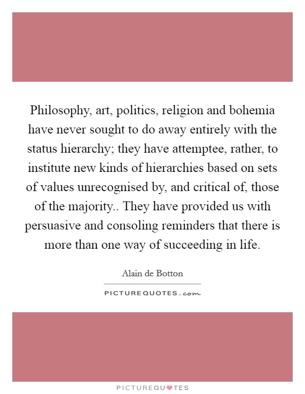 Philosophy, art, politics, religion and bohemia have never sought to do away entirely with the status hierarchy; they have attemptee, rather, to institute new kinds of hierarchies based on sets of values unrecognised by, and critical of, those of the majority.. They have provided us with persuasive and consoling reminders that there is more than one way of succeeding in life Picture Quote #1