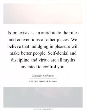 Ixion exists as an antidote to the rules and conventions of other places. We believe that indulging in pleasure will make better people. Self-denial and discipline and virtue are all myths invented to control you Picture Quote #1
