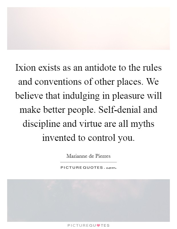 Ixion exists as an antidote to the rules and conventions of other places. We believe that indulging in pleasure will make better people. Self-denial and discipline and virtue are all myths invented to control you Picture Quote #1