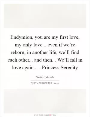 Endymion, you are my first love, my only love... even if we’re reborn, in another life, we’ll find each other... and then... We’ll fall in love again... - Princess Serenity Picture Quote #1
