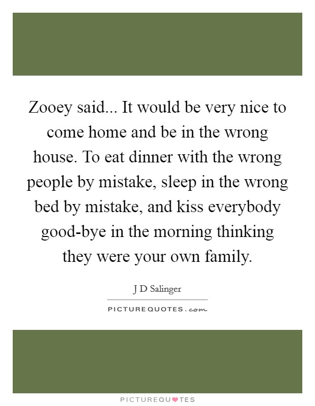 Zooey said... It would be very nice to come home and be in the wrong house. To eat dinner with the wrong people by mistake, sleep in the wrong bed by mistake, and kiss everybody good-bye in the morning thinking they were your own family Picture Quote #1