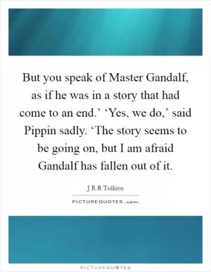 But you speak of Master Gandalf, as if he was in a story that had come to an end.’ ‘Yes, we do,’ said Pippin sadly. ‘The story seems to be going on, but I am afraid Gandalf has fallen out of it Picture Quote #1