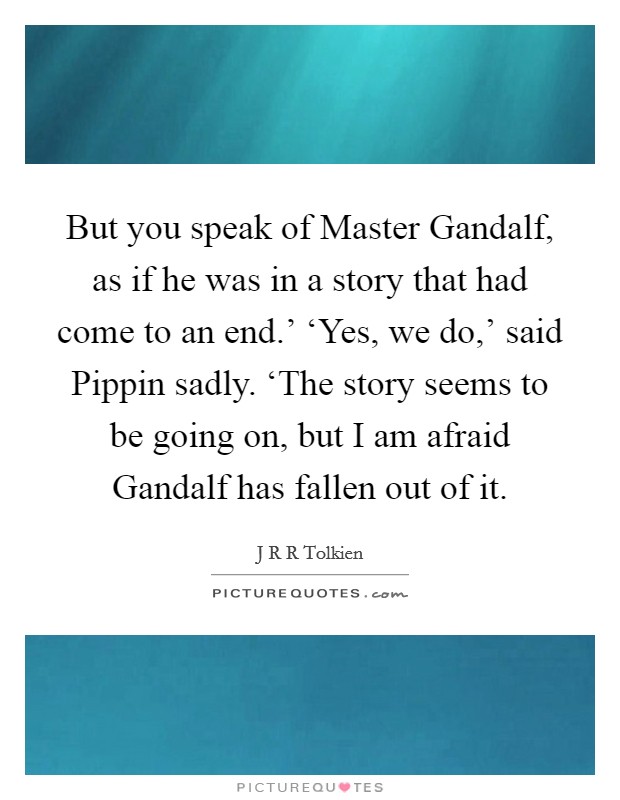 But you speak of Master Gandalf, as if he was in a story that had come to an end.' ‘Yes, we do,' said Pippin sadly. ‘The story seems to be going on, but I am afraid Gandalf has fallen out of it Picture Quote #1