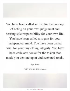 You have been called selfish for the courage of acting on your own judgement and bearing sole responsibility for your own life. You have been called arrogant for your independent mind. You have been called cruel for your unyielding integrity. You have been calle anti social for the vision that made you venture upon undiscovered roads Picture Quote #1