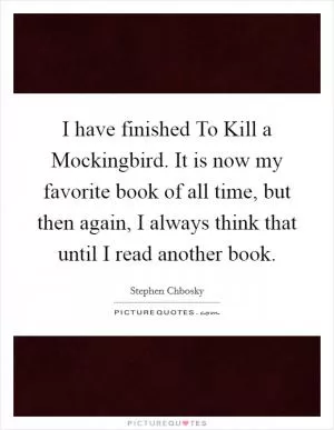 I have finished To Kill a Mockingbird. It is now my favorite book of all time, but then again, I always think that until I read another book Picture Quote #1