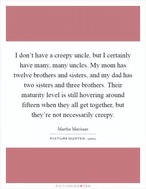 I don’t have a creepy uncle, but I certainly have many, many uncles. My mom has twelve brothers and sisters, and my dad has two sisters and three brothers. Their maturity level is still hovering around fifteen when they all get together, but they’re not necessarily creepy Picture Quote #1