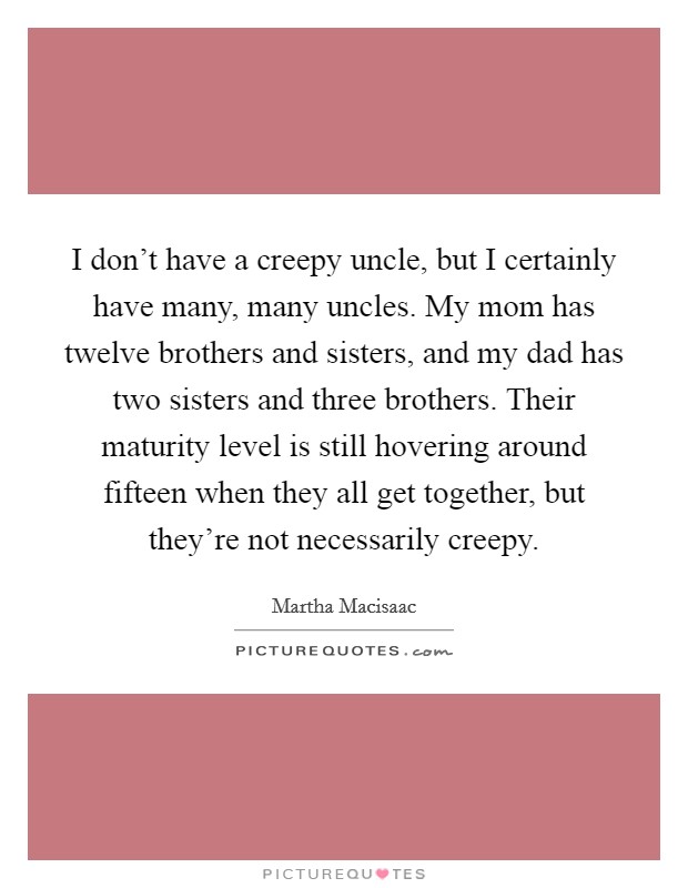 I don't have a creepy uncle, but I certainly have many, many uncles. My mom has twelve brothers and sisters, and my dad has two sisters and three brothers. Their maturity level is still hovering around fifteen when they all get together, but they're not necessarily creepy Picture Quote #1