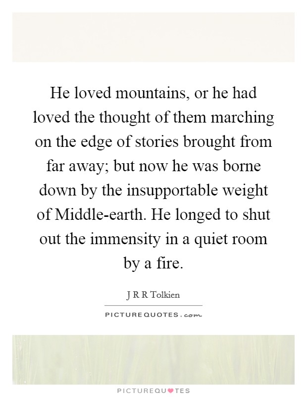 He loved mountains, or he had loved the thought of them marching on the edge of stories brought from far away; but now he was borne down by the insupportable weight of Middle-earth. He longed to shut out the immensity in a quiet room by a fire Picture Quote #1