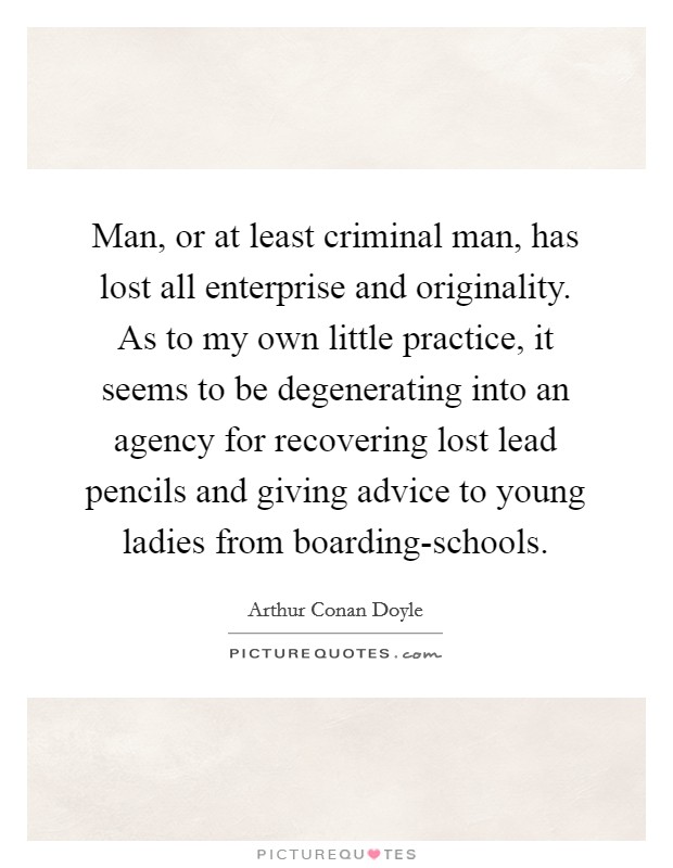 Man, or at least criminal man, has lost all enterprise and originality. As to my own little practice, it seems to be degenerating into an agency for recovering lost lead pencils and giving advice to young ladies from boarding-schools Picture Quote #1