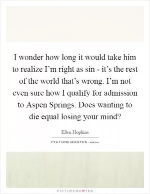 I wonder how long it would take him to realize I’m right as sin - it’s the rest of the world that’s wrong. I’m not even sure how I qualify for admission to Aspen Springs. Does wanting to die equal losing your mind? Picture Quote #1
