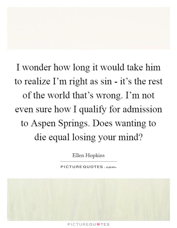 I wonder how long it would take him to realize I'm right as sin - it's the rest of the world that's wrong. I'm not even sure how I qualify for admission to Aspen Springs. Does wanting to die equal losing your mind? Picture Quote #1