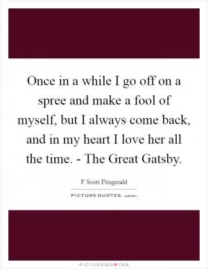 Once in a while I go off on a spree and make a fool of myself, but I always come back, and in my heart I love her all the time. - The Great Gatsby Picture Quote #1
