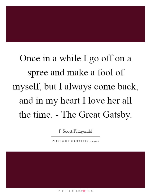 Once in a while I go off on a spree and make a fool of myself, but I always come back, and in my heart I love her all the time. - The Great Gatsby Picture Quote #1