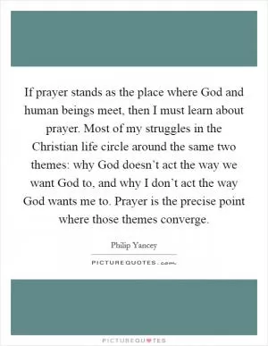 If prayer stands as the place where God and human beings meet, then I must learn about prayer. Most of my struggles in the Christian life circle around the same two themes: why God doesn’t act the way we want God to, and why I don’t act the way God wants me to. Prayer is the precise point where those themes converge Picture Quote #1