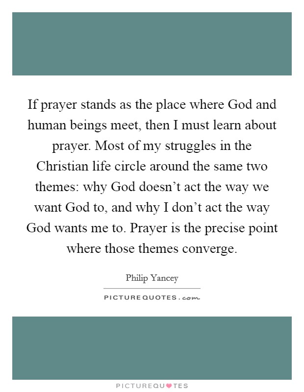 If prayer stands as the place where God and human beings meet, then I must learn about prayer. Most of my struggles in the Christian life circle around the same two themes: why God doesn't act the way we want God to, and why I don't act the way God wants me to. Prayer is the precise point where those themes converge Picture Quote #1