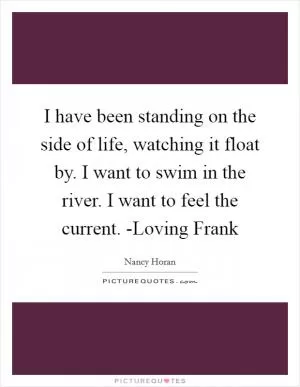I have been standing on the side of life, watching it float by. I want to swim in the river. I want to feel the current. -Loving Frank Picture Quote #1