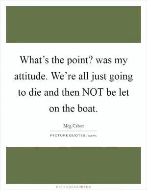 What’s the point? was my attitude. We’re all just going to die and then NOT be let on the boat Picture Quote #1