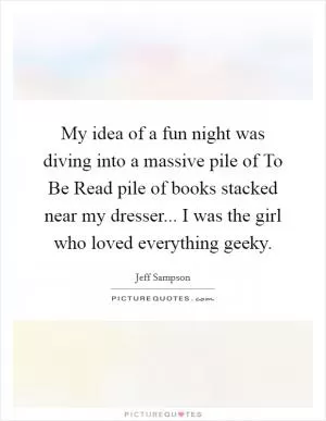 My idea of a fun night was diving into a massive pile of To Be Read pile of books stacked near my dresser... I was the girl who loved everything geeky Picture Quote #1
