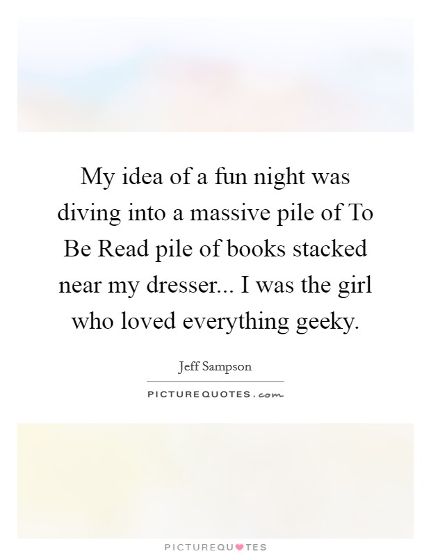 My idea of a fun night was diving into a massive pile of To Be Read pile of books stacked near my dresser... I was the girl who loved everything geeky Picture Quote #1