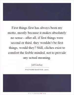 First things first has always been my motto, mostly because it makes absolutely no sense - after all, if first things were second or third, they wouldn’t be first things, would they? Still, cliches exist to comfort the feeble minded, not to provide any actual meaning Picture Quote #1