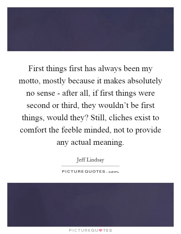 First things first has always been my motto, mostly because it makes absolutely no sense - after all, if first things were second or third, they wouldn't be first things, would they? Still, cliches exist to comfort the feeble minded, not to provide any actual meaning Picture Quote #1