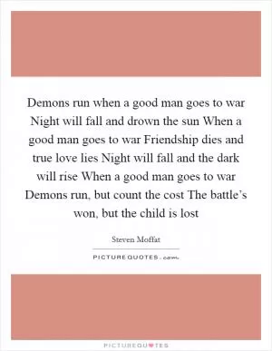 Demons run when a good man goes to war Night will fall and drown the sun When a good man goes to war Friendship dies and true love lies Night will fall and the dark will rise When a good man goes to war Demons run, but count the cost The battle’s won, but the child is lost Picture Quote #1