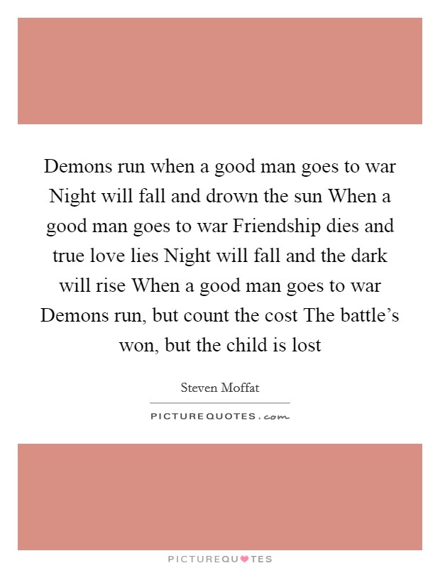 Demons run when a good man goes to war Night will fall and drown the sun When a good man goes to war Friendship dies and true love lies Night will fall and the dark will rise When a good man goes to war Demons run, but count the cost The battle's won, but the child is lost Picture Quote #1