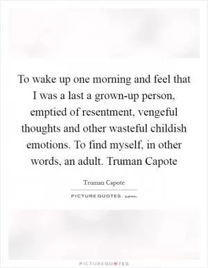 To wake up one morning and feel that I was a last a grown-up person, emptied of resentment, vengeful thoughts and other wasteful childish emotions. To find myself, in other words, an adult. Truman Capote Picture Quote #1