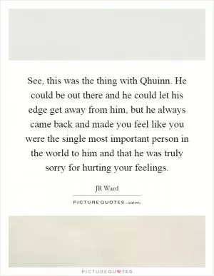 See, this was the thing with Qhuinn. He could be out there and he could let his edge get away from him, but he always came back and made you feel like you were the single most important person in the world to him and that he was truly sorry for hurting your feelings Picture Quote #1