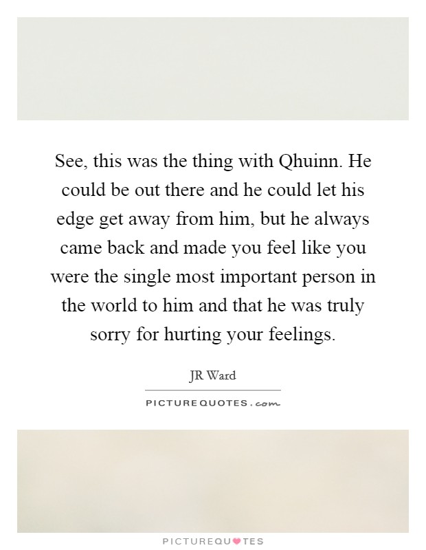 See, this was the thing with Qhuinn. He could be out there and he could let his edge get away from him, but he always came back and made you feel like you were the single most important person in the world to him and that he was truly sorry for hurting your feelings Picture Quote #1